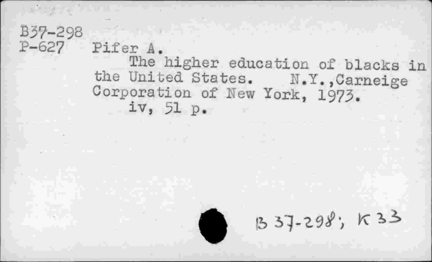 ﻿B37-298
P-627 Pifer A.
The higher education of blacks in the United States. N.Y.,Carneige Corporation of New York, 1973.
iv, 51 p.
15 5^-29/', K